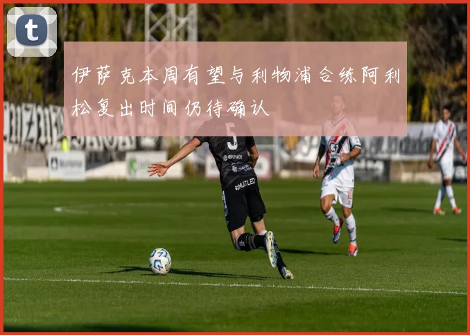 伊萨克本周有望与利物浦合练阿利松复出时间仍待确认