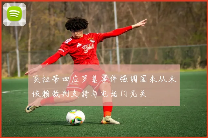 莫拉蒂回应罗基事件强调国米从未依赖裁判支持与电话门无关